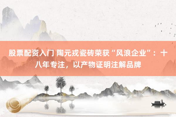 股票配资入门 陶元戎瓷砖荣获“风浪企业”：十八年专注，以产物证明注解品牌