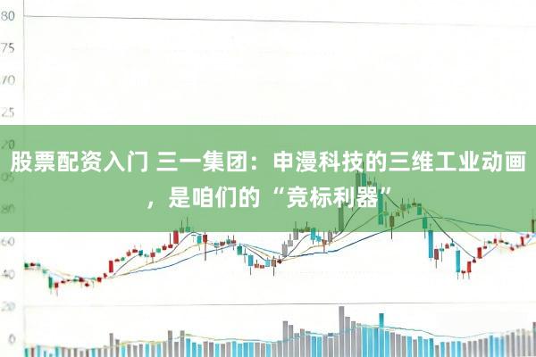 股票配资入门 三一集团：申漫科技的三维工业动画，是咱们的 “竞标利器”