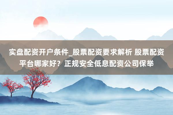 实盘配资开户条件_股票配资要求解析 股票配资平台哪家好？正规安全低息配资公司保举