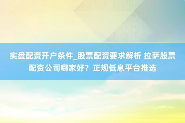 实盘配资开户条件_股票配资要求解析 拉萨股票配资公司哪家好？正规低息平台推选
