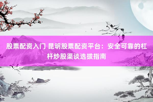 股票配资入门 昆明股票配资平台：安全可靠的杠杆炒股渠谈选拔指南