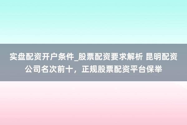 实盘配资开户条件_股票配资要求解析 昆明配资公司名次前十，正规股票配资平台保举
