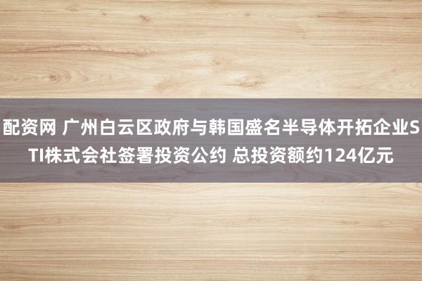 配资网 广州白云区政府与韩国盛名半导体开拓企业STI株式会社签署投资公约 总投资额约124亿元