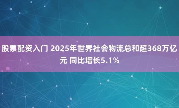 股票配资入门 2025年世界社会物流总和超368万亿元 同比增长5.1%