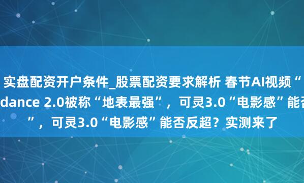 实盘配资开户条件_股票配资要求解析 春节AI视频“本领擂台”：Seedance 2.0被称“地表最强”，可灵3.0“电影感”能否反超？实测来了