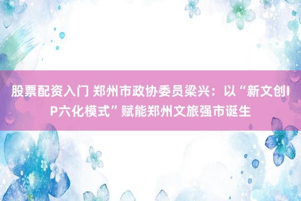 股票配资入门 郑州市政协委员梁兴：以“新文创IP六化模式”赋能郑州文旅强市诞生