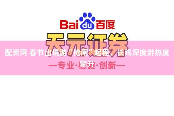 配资网 春节出境游“抢闸”起程，长线深度游热度攀升