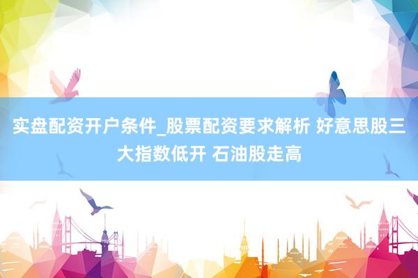 实盘配资开户条件_股票配资要求解析 好意思股三大指数低开 石油股走高
