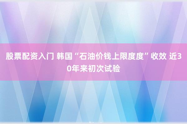 股票配资入门 韩国“石油价钱上限度度”收效 近30年来初次试验