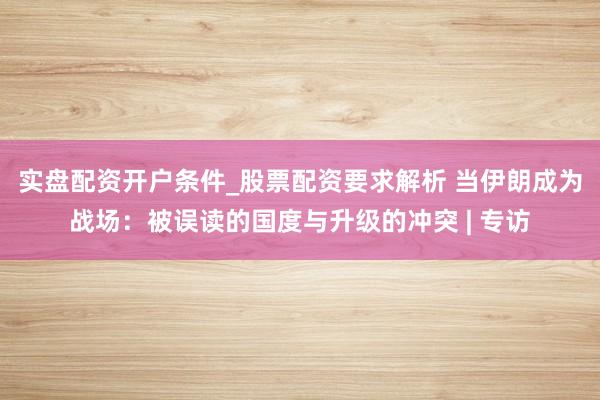 实盘配资开户条件_股票配资要求解析 当伊朗成为战场：被误读的国度与升级的冲突 | 专访