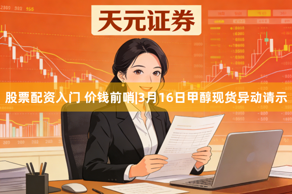 股票配资入门 价钱前哨|3月16日甲醇现货异动请示