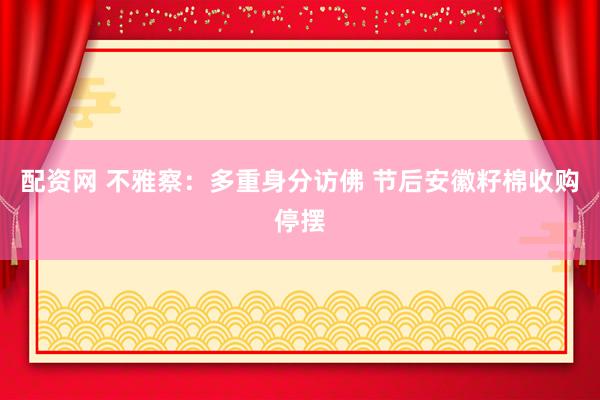 配资网 不雅察：多重身分访佛 节后安徽籽棉收购停摆