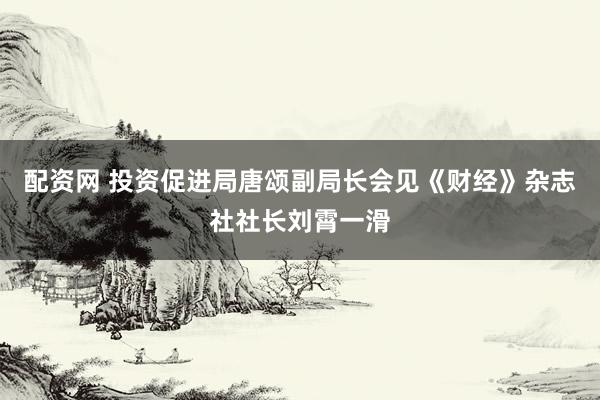 配资网 投资促进局唐颂副局长会见《财经》杂志社社长刘霄一滑