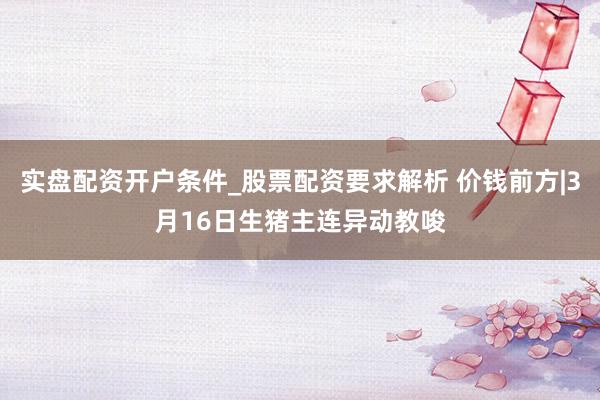 实盘配资开户条件_股票配资要求解析 价钱前方|3月16日生猪主连异动教唆
