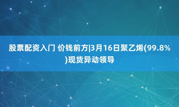 股票配资入门 价钱前方|3月16日聚乙烯(99.8%)现货异动领导