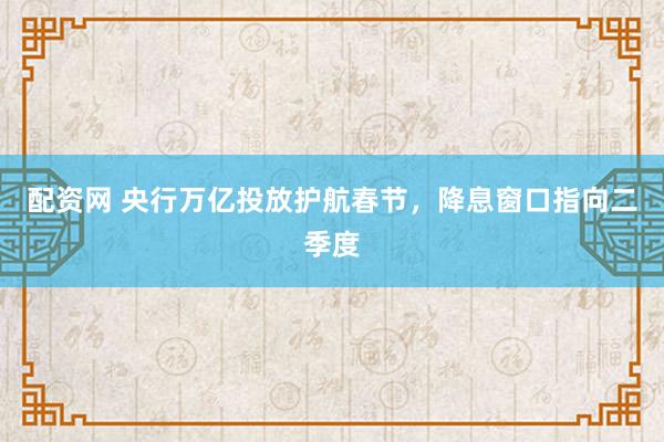 配资网 央行万亿投放护航春节，降息窗口指向二季度