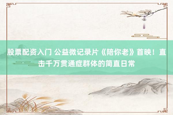 股票配资入门 公益微记录片《陪你老》首映！直击千万贯通症群体的简直日常
