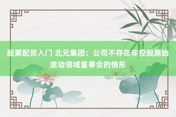 股票配资入门 北元集团：公司不存在非控股原始激动领域董事会的情形
