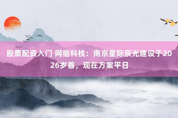 股票配资入门 网宿科技：南京星际辰光建设于2026岁首，现在方案平日