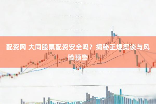 配资网 大同股票配资安全吗？揭秘正规渠谈与风险预警
