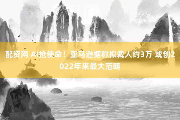 配资网 AI抢使命！亚马逊据称拟裁人约3万 或创2022年来最大范畴