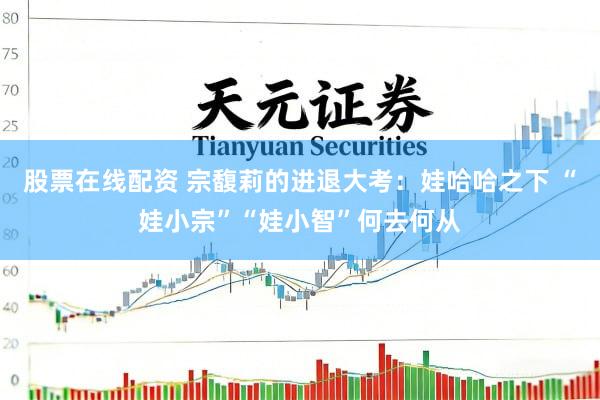 股票在线配资 宗馥莉的进退大考：娃哈哈之下 “娃小宗”“娃小智”何去何从
