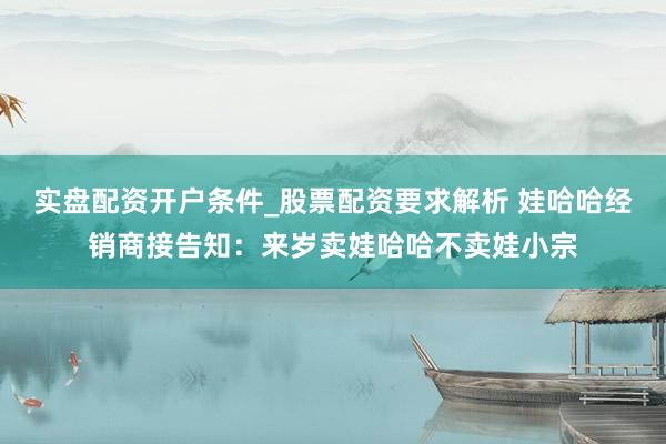 实盘配资开户条件_股票配资要求解析 娃哈哈经销商接告知：来岁卖娃哈哈不卖娃小宗