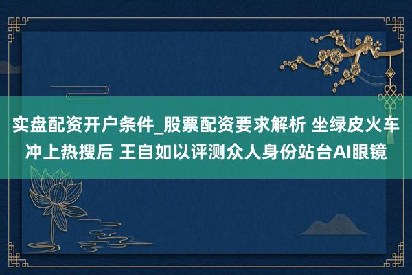 实盘配资开户条件_股票配资要求解析 坐绿皮火车冲上热搜后 王自如以评测众人身份站台AI眼镜