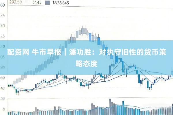 配资网 牛市早报｜潘功胜：对执守旧性的货币策略态度