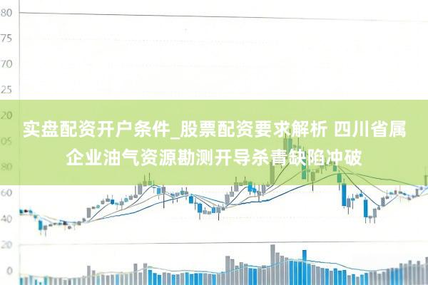 实盘配资开户条件_股票配资要求解析 四川省属企业油气资源勘测开导杀青缺陷冲破