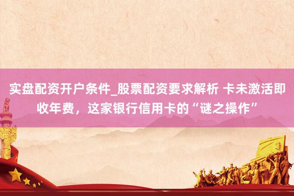 实盘配资开户条件_股票配资要求解析 卡未激活即收年费，这家银行信用卡的“谜之操作”