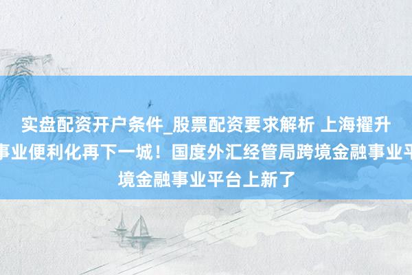 实盘配资开户条件_股票配资要求解析 上海擢升跨境金融事业便利化再下一城！国度外汇经管局跨境金融事业平台上新了