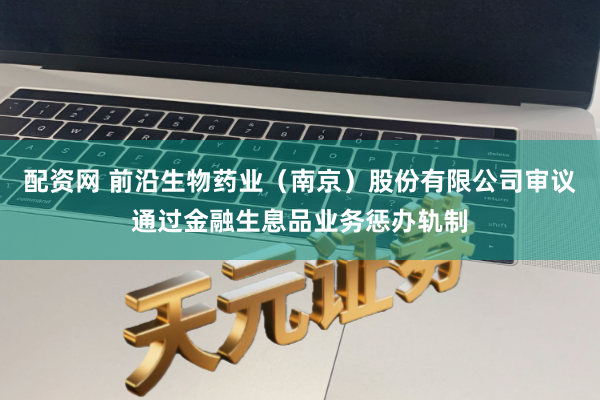 配资网 前沿生物药业（南京）股份有限公司审议通过金融生息品业务惩办轨制