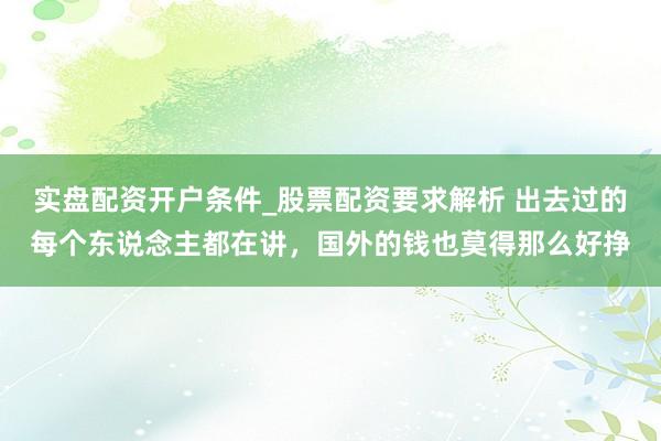 实盘配资开户条件_股票配资要求解析 出去过的每个东说念主都在讲，国外的钱也莫得那么好挣