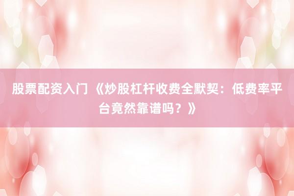 股票配资入门 《炒股杠杆收费全默契：低费率平台竟然靠谱吗？》