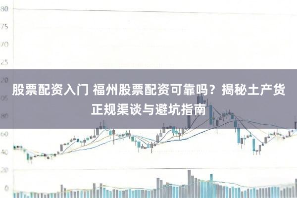 股票配资入门 福州股票配资可靠吗？揭秘土产货正规渠谈与避坑指南