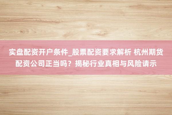 实盘配资开户条件_股票配资要求解析 杭州期货配资公司正当吗？揭秘行业真相与风险请示