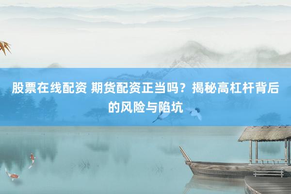 股票在线配资 期货配资正当吗？揭秘高杠杆背后的风险与陷坑