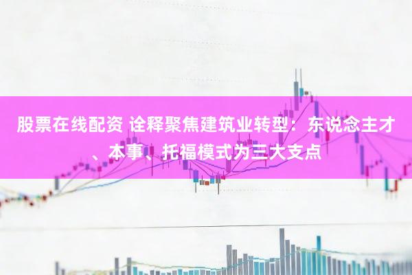 股票在线配资 诠释聚焦建筑业转型：东说念主才、本事、托福模式为三大支点