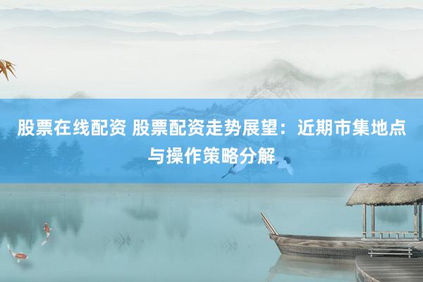 股票在线配资 股票配资走势展望：近期市集地点与操作策略分解