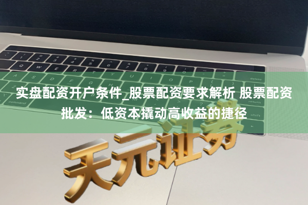 实盘配资开户条件_股票配资要求解析 股票配资批发：低资本撬动高收益的捷径