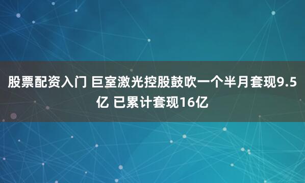股票配资入门 巨室激光控股鼓吹一个半月套现9.5亿 已累计套现16亿