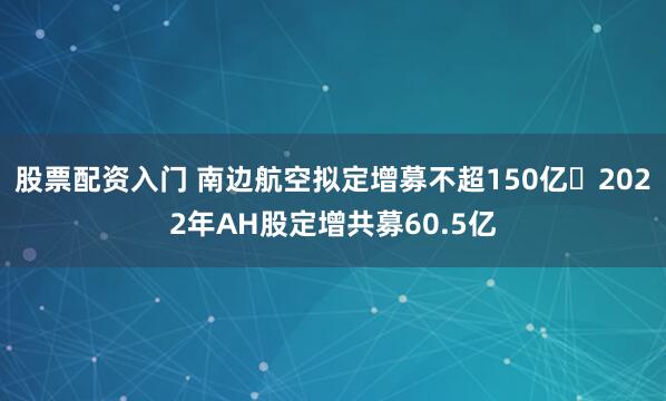股票配资入门 南边航空拟定增募不超150亿 2022年AH股定增共募60.5亿