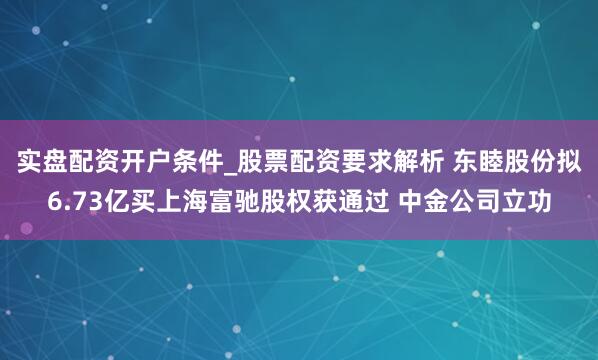 实盘配资开户条件_股票配资要求解析 东睦股份拟6.73亿买上海富驰股权获通过 中金公司立功