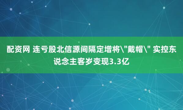 配资网 连亏股北信源间隔定增将＂戴帽＂ 实控东说念主客岁变现3.3亿