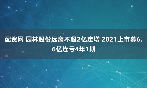 配资网 园林股份远离不超2亿定增 2021上市募6.6亿连亏4年1期