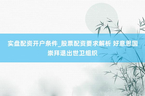实盘配资开户条件_股票配资要求解析 好意思国崇拜退出世卫组织