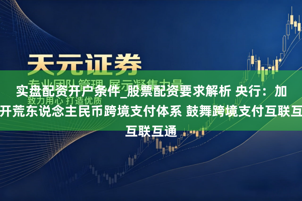 实盘配资开户条件_股票配资要求解析 央行：加速开荒东说念主民币跨境支付体系 鼓舞跨境支付互联互通