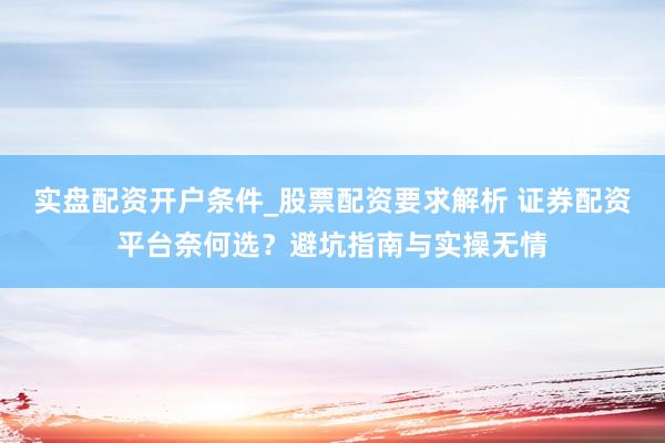 实盘配资开户条件_股票配资要求解析 证券配资平台奈何选？避坑指南与实操无情