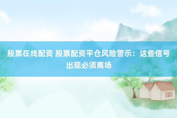 股票在线配资 股票配资平仓风险警示：这些信号出现必须离场